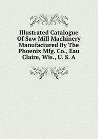 Illustrated Catalogue Of Saw Mill Machinery Manufactured By The Phoenix Mfg. Co., Eau Claire, Wis., U. S. A