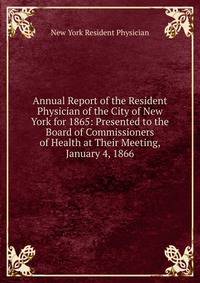 Annual Report of the Resident Physician of the City of New York for 1865: Presented to the Board of Commissioners of Health at Their Meeting, January 4, 1866