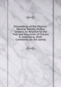 Proceedings of the Physico-Medical Society of New Orleans: In Relation to the Trial and Expulsion of Charles A. Luzenberg, (With Comments On the Same).