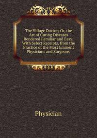 The Village Doctor; Or, the Art of Curing Diseases Rendered Familiar and Easy: With Select Receipts, from the Practice of the Most Eminent Physicians and Surgeons .