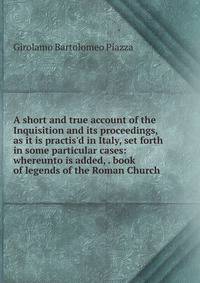 A short and true account of the Inquisition and its proceedings, as it is practis'd in Italy, set forth in some particular cases: whereunto is added, . book of legends of the Roman Church