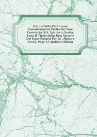 Statuti Della Pia Unione Canonicamente Eretta Nel Ven: Cemeterio Di S. Spirito in Sassia, Sotto Il Titolo Della Bma Vergine Del Ssmo Rosario Per Le . Signore Leone, Page 12 (Italian Edition)
