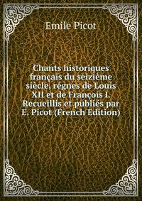 Chants historiques francais du seizieme siecle, regnes de Louis XII et de Francois I. Recueillis et publies par E. Picot (French Edition)