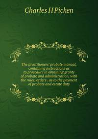 The practitioners' probate manual, containing instructions as to procedure in obtaining grants of probate and administration, with the rules, orders . as to the payment of probate and estate duty