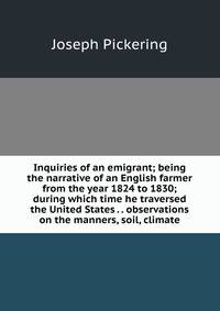 Inquiries of an emigrant; being the narrative of an English farmer from the year 1824 to 1830; during which time he traversed the United States . . observations on the manners, soil, climate