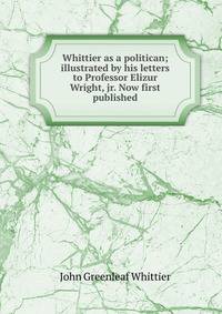 Whittier as a politican; illustrated by his letters to Professor Elizur Wright, jr. Now first published