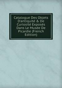 Catalogue Des Objets D'antiquit? &amp; De Curiosit? Expos?s Dans Le Mus?e De Picardie (French Edition)