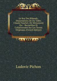 Le Roy Des Ribauds: Dissertations De Du Tillet, Claude Fauchet, De Miraumont Etc. . Recueillies Et Collationnees Sur Les Textes Originaux (French Edition)