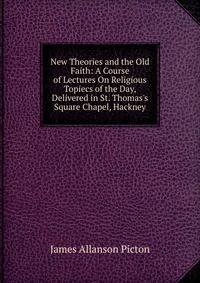 New Theories and the Old Faith: A Course of Lectures On Religious Topiecs of the Day, Delivered in St. Thomas's Square Chapel, Hackney