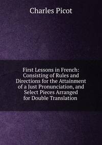 First Lessons in French: Consisting of Rules and Directions for the Attainment of a Just Pronunciation, and Select Pieces Arranged for Double Translation .