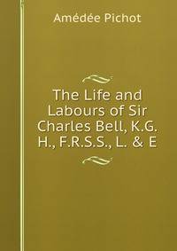 The Life and Labours of Sir Charles Bell, K.G.H., F.R.S.S., L. &amp; E.