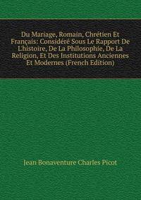 Du Mariage, Romain, Chr?tien Et Fran?ais: Consid?r? Sous Le Rapport De L'histoire, De La Philosophie, De La Religion, Et Des Institutions Anciennes Et Modernes (French Edition)