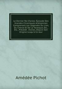 Le Dernier Roi D'arles: ?pisode Des Grandes Chroniques Arl?siennes Comprenant Les L?gendes Du Lion, Du Cheval Et De La Tarasque, Etc., Etc., Pr?c?d? . D'arles, Depuis Son Origine Jusqu'? Ce Jour