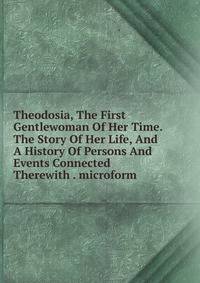 Theodosia, The First Gentlewoman Of Her Time. The Story Of Her Life, And A History Of Persons And Events Connected Therewith . microform
