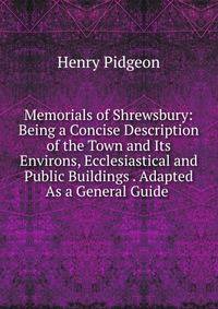 Memorials of Shrewsbury: Being a Concise Description of the Town and Its Environs, Ecclesiastical and Public Buildings . Adapted As a General Guide .