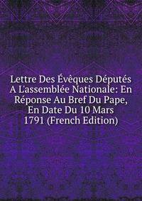 Lettre Des ?v?ques D?put?s A L'assembl?e Nationale: En R?ponse Au Bref Du Pape, En Date Du 10 Mars 1791 (French Edition)