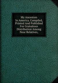 My Ancestors In America. Compiled, Printed And Published For Gratuitous Distribution Among Near Relatives,
