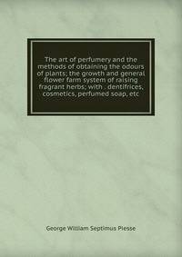 The art of perfumery and the methods of obtaining the odours of plants; the growth and general flower farm system of raising fragrant herbs; with . dentifrices, cosmetics, perfumed soap, etc