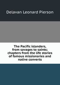 The Pacific islanders, from savages to saints; chapters from the life stories of famous missionaries and native converts