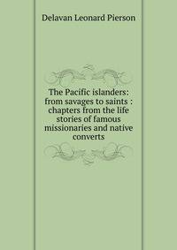 The Pacific islanders: from savages to saints : chapters from the life stories of famous missionaries and native converts