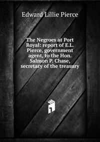 The Negroes at Port Royal: report of E.L. Pierce, government agent, to the Hon. Salmon P. Chase, secretary of the treasury