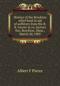 History of the Brockton relief fund in aid of sufferers from the R. B. Grover &amp; co. factory fire, Brockton, Mass., March 20, 1905
