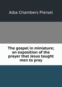 The gospel in miniature; an exposition of the prayer that Jesus taught men to pray