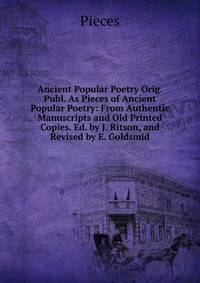 Ancient Popular Poetry Orig. Publ. As Pieces of Ancient Popular Poetry: From Authentic Manuscripts and Old Printed Copies. Ed. by J. Ritson, and Revised by E. Goldsmid