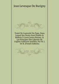 Trait? De L'autorit? Du Pape, Dans Lequel Ses Droits Sont ?tablis &amp; R?duits ? Leurs Justes Bornes, &amp; Les Principes Des Libert?s De L'?glise Gallicane Justifi?s, Par M. L De B. (French Edition)