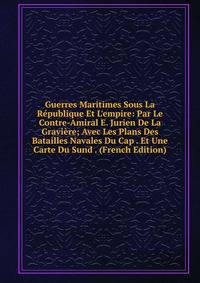 Guerres Maritimes Sous La R?publique Et L'empire: Par Le Contre-Amiral E. Jurien De La Gravi?re; Avec Les Plans Des Batailles Navales Du Cap . Et Une Carte Du Sund . (French Edition)