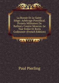 La Russie Et Le Saint-Siege: Arbitrage Pontifical. Projets Militaires De Bathory Contre Moscou. Le Tsar Fedor Et Boris Godounov (French Edition)