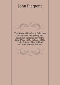 The National Reader: A Selection of Exercises in Reading and Speaking, Designed to Fill the Same Place in the Schools of the United States That Is Held in Those of Great Britain .