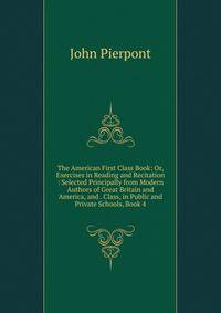 The American First Class Book: Or, Exercises in Reading and Recitation : Selected Principally from Modern Authors of Great Britain and America, and . Class, in Public and Private Schools, Book 4