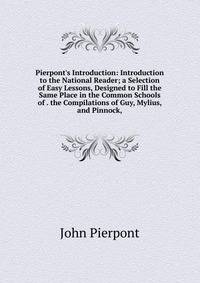 Pierpont's Introduction: Introduction to the National Reader; a Selection of Easy Lessons, Designed to Fill the Same Place in the Common Schools of . the Compilations of Guy, Mylius, and Pinnock,