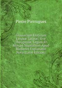 Glossarium Eroticum Lingu? Latin?: Sive Theogoni?, Legum Et Morum Nuptialium Apud Romanos Explanatio Nova (Latin Edition)