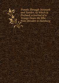 Travels Through Denmark and Sweden. to Which Is Prefixed, a Journal of a Voyage Down the Elbe from Dresden to Hamburg