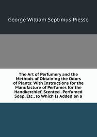 The Art of Perfumery and the Methods of Obtaining the Odors of Plants: With Instructions for the Manufacture of Perfumes for the Handkerchief, Scented . Perfumed Soap, Etc., to Which Is Added an a