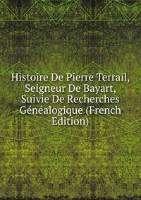 Histoire De Pierre Terrail, Seigneur De Bayart, Suivie De Recherches Genealogique (French Edition)