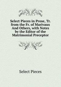 Select Pieces in Prose, Tr. from the Fr. of Marivaux And Others, with Notes by the Editor of the Matrimonial Preceptor
