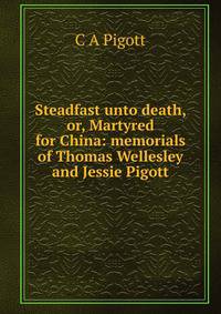 Steadfast unto death, or, Martyred for China: memorials of Thomas Wellesley and Jessie Pigott