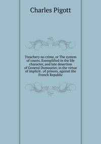 Treachery no crime, or The system of courts. Exemplified in the life character, and late desertion of General Dumourier, in the virtue of implicit . of princes, against the French Republic