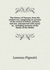 The history of Tuscany, from the earliest era; comprising an account of the revival of letters, sciences, and arts, interspersed with essays on . including memoirs of the family of the Medici