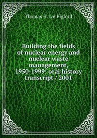 Building the fields of nuclear energy and nuclear waste management, 1950-1999: oral history transcript / 2001