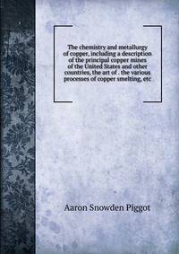 The chemistry and metallurgy of copper, including a description of the principal copper mines of the United States and other countries, the art of . the various processes of copper smelting, etc