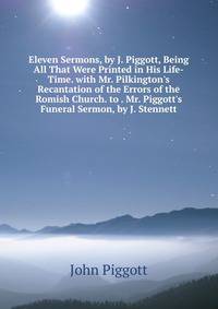 Eleven Sermons, by J. Piggott, Being All That Were Printed in His Life-Time. with Mr. Pilkington's Recantation of the Errors of the Romish Church. to . Mr. Piggott's Funeral Sermon, by J. Stennett