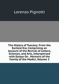 The History of Tuscany: From the Earliest Era; Comprising an Account of the Revival of Letters, Sciences, and Arts, Interspersed with Essays On . Memoirs of the Family of the Medici, Volume 3
