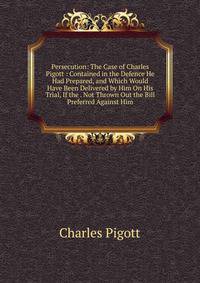 Persecution: The Case of Charles Pigott : Contained in the Defence He Had Prepared, and Which Would Have Been Delivered by Him On His Trial, If the . Not Thrown Out the Bill Preferred Against Him