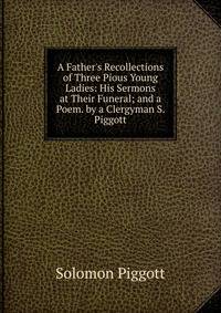 A Father's Recollections of Three Pious Young Ladies: His Sermons at Their Funeral; and a Poem. by a Clergyman S. Piggott.