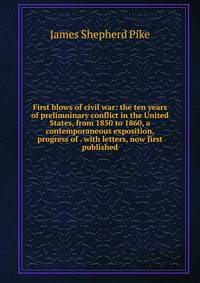 First blows of civil war: the ten years of prelimninary conflict in the United States, from 1850 to 1860, a contemporaneous exposition, progress of . with letters, now first published