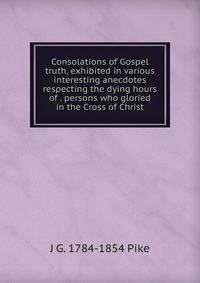 Consolations of Gospel truth, exhibited in various interesting anecdotes respecting the dying hours of . persons who gloried in the Cross of Christ